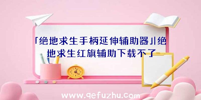 「绝地求生手柄延伸辅助器」|绝地求生红旗辅助下载不了